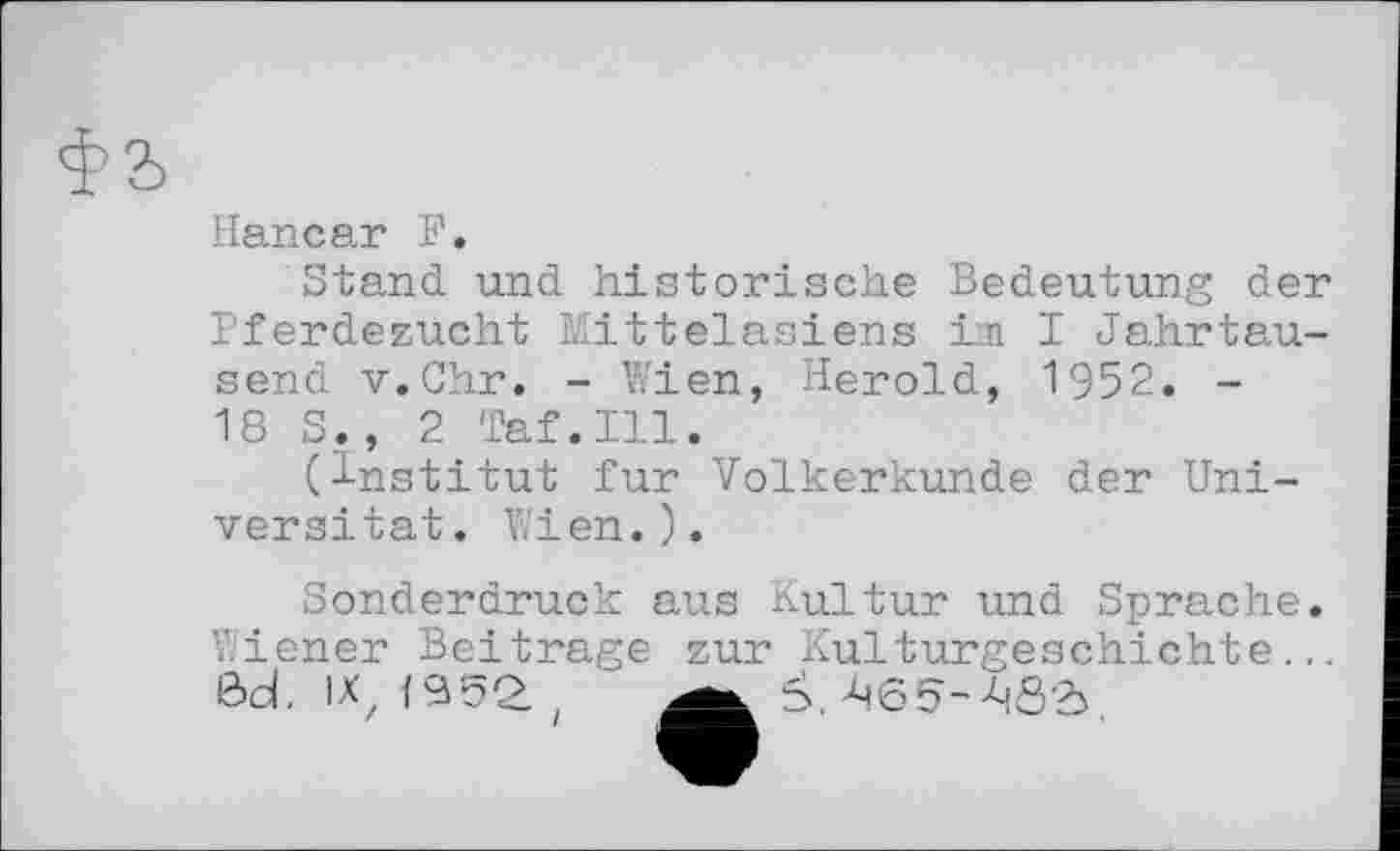 ﻿фа
Haneаг F.
Stand und historische Bedeutung der Pferdezucht Mittelasiens im I Jahrtausend v.Chr. - Wien, Herold, 1952. -18 S., 2 Taf.111.
(Institut fur Völkerkunde der Universität. Wien.).
Sonderdruck aus Kultur und Sprache.
Wiener Beitrage zur Kulturgeschichte.,. Öd. IX, <952. , Š.